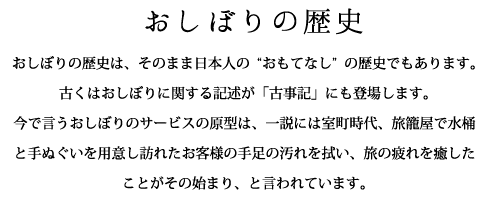 おしぼりの歴史：おしぼりの歴史は、そのまま日本人の“おもてなし”の歴史でもあります。古くはおしぼりに関する記述が「古事記」にも登場します。今で言うおしぼりのサービスの原型は、一説には室町時代、旅籠屋で水桶と手ぬぐいを用意し訪れたお客様の手足の汚れを拭い、旅の疲れを癒したことがその始まり、と言われています。