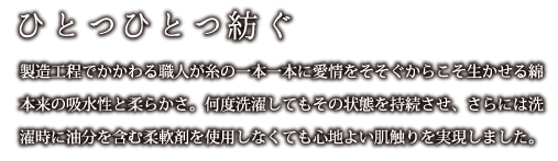 ひとつひとつ紡ぐ：製造工程でかかわる職人が糸の一本一本に愛情をそそぐからこそ生かせる綿本来の吸水性と柔らかさ。何度洗濯してもその状態を持続させ、さらには洗濯時に油分を含む柔軟剤を使用しなくても心地より肌触りを実現しました。