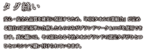タグ縫い：安心・安全な品質を確実に保証するため、「四国タオル工業組合」が定める独自の認定基準に合格したもののみがブランドマーク＆ロゴを使用できます。真心織には、その証となる今治タオルブランドの認定タグがひとつひとつミシンで縫い付けられていきます。