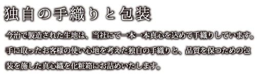 独自の手織りと包装：今治で製造された生地は、当社にて一本一本真心を込めて手織りしています。手に取ったお客様の使い心地を考えた独自の手織りと、品質を保つための包装を施した真心織を化粧箱にお詰めいたします。