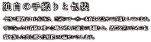 独自の手織りと包装：今治で製造された生地は、当社にて一本一本真心を込めて手織りしています。手に取ったお客様の使い心地を考えた独自の手織りと、品質を保つための包装を施した真心織を化粧箱にお詰めいたします。