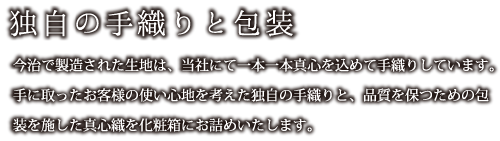 独自の手織りと包装：今治で製造された生地は、当社にて一本一本真心を込めて手織りしています。手に取ったお客様の使い心地を考えた独自の手織りと、品質を保つための包装を施した真心織を化粧箱にお詰めいたします。
