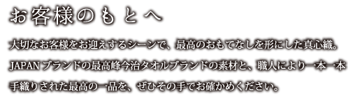 お客様のもとへ：大切なお客様をお迎えするシーンで、最高のおもてなしを形にした真心織。JAPANブランドの最高峰今治タオルブランドの素材と、職人により一本一本
    手織りされた最高の一品を、ぜひその手でお確かめください。